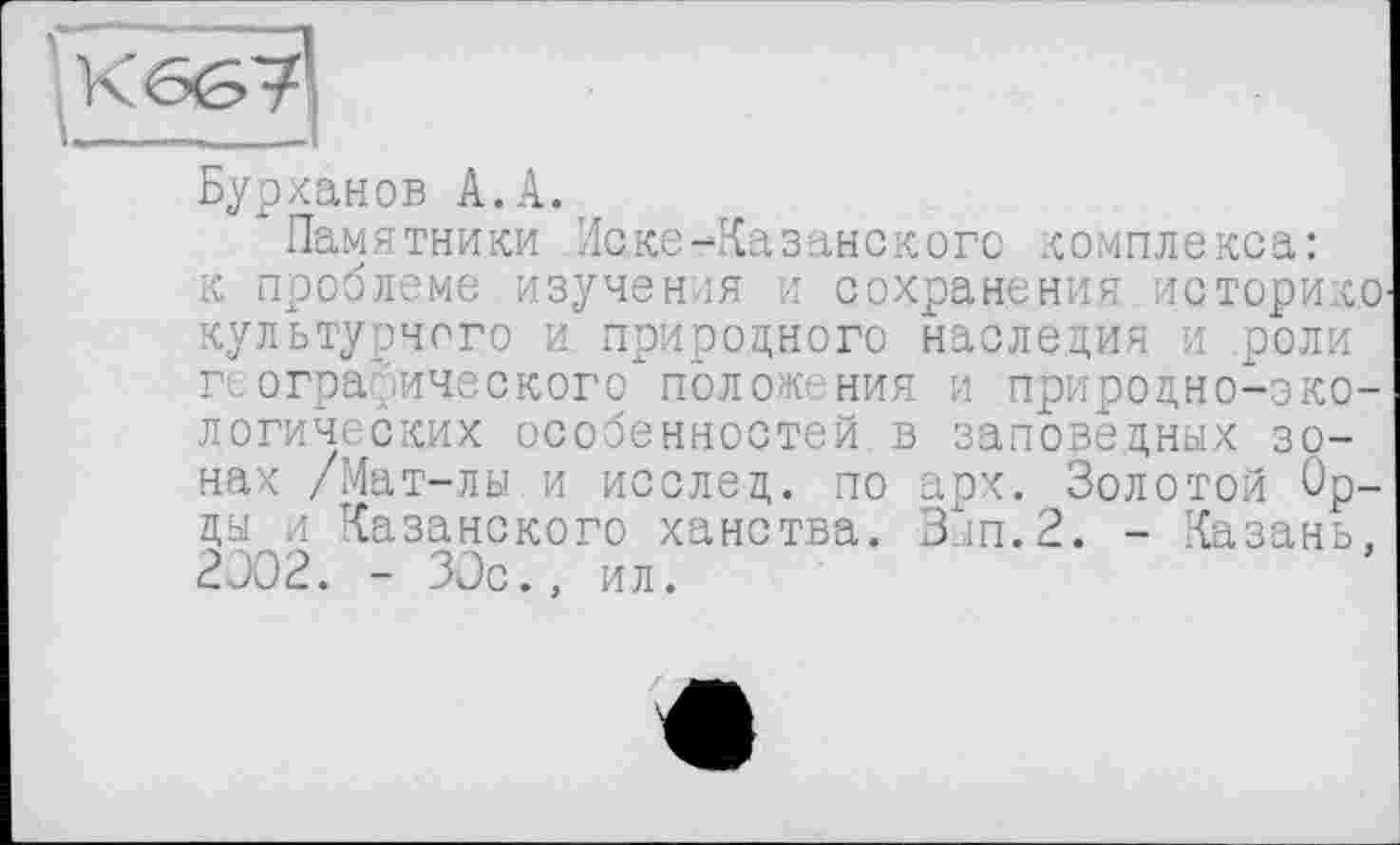 ﻿Бурханов А.А. ,
Памятники Иске-Казанского комплекса: к проблеме изучен ы и сохранения историке культурного и природного наследия и роли географического полом ния и природно-экологических особенностей в заповедных зонах /Мат-лы и исслед. по арх. Золотой Орды и Казанского ханства. Вып.2. - Казань, 2302. - 30с., ил.